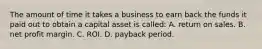 The amount of time it takes a business to earn back the funds it paid out to obtain a capital asset is called: A. return on sales. B. net profit margin. C. ROI. D. payback period.