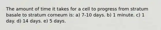 The amount of time it takes for a cell to progress from stratum basale to stratum corneum is: a) 7-10 days. b) 1 minute. c) 1 day. d) 14 days. e) 5 days.