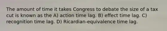 The amount of time it takes Congress to debate the size of a tax cut is known as the A) action time lag. B) effect time lag. C) recognition time lag. D) Ricardian-equivalence time lag.