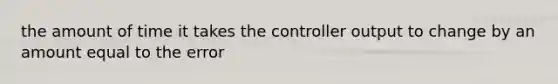 the amount of time it takes the controller output to change by an amount equal to the error