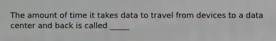 The amount of time it takes data to travel from devices to a data center and back is called _____