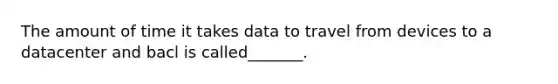 The amount of time it takes data to travel from devices to a datacenter and bacl is called_______.