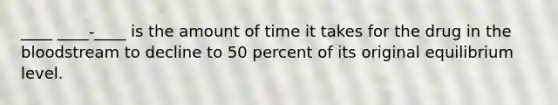 ____ ____-____ is the amount of time it takes for the drug in the bloodstream to decline to 50 percent of its original equilibrium level.