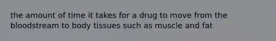 the amount of time it takes for a drug to move from the bloodstream to body tissues such as muscle and fat