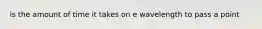 is the amount of time it takes on e wavelength to pass a point