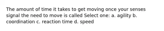 The amount of time it takes to get moving once your senses signal the need to move is called Select one: a. agility b. coordination c. reaction time d. speed