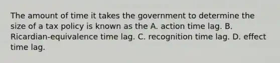 The amount of time it takes the government to determine the size of a tax policy is known as the A. action time lag. B. Ricardian-equivalence time lag. C. recognition time lag. D. effect time lag.