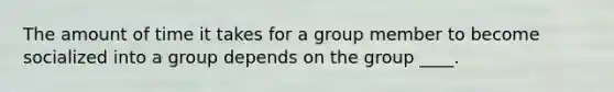 The amount of time it takes for a group member to become socialized into a group depends on the group ____.