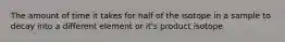The amount of time it takes for half of the isotope in a sample to decay into a different element or it's product isotope