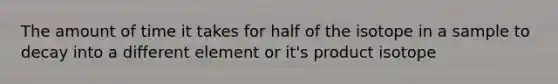 The amount of time it takes for half of the isotope in a sample to decay into a different element or it's product isotope