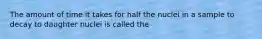 The amount of time it takes for half the nuclei in a sample to decay to daughter nuclei is called the