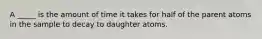 A _____ is the amount of time it takes for half of the parent atoms in the sample to decay to daughter atoms.