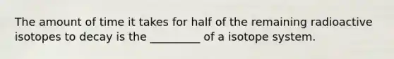 The amount of time it takes for half of the remaining radioactive isotopes to decay is the _________ of a isotope system.