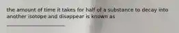 the amount of time it takes for half of a substance to decay into another isotope and disappear is known as _______________________