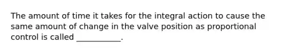 The amount of time it takes for the integral action to cause the same amount of change in the valve position as proportional control is called ___________.