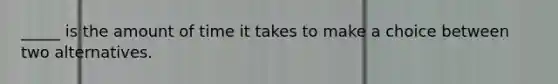 _____ is the amount of time it takes to make a choice between two alternatives.
