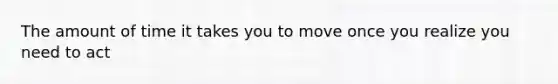 The amount of time it takes you to move once you realize you need to act