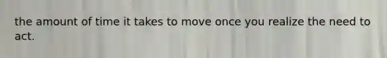 the amount of time it takes to move once you realize the need to act.