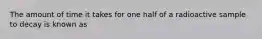 The amount of time it takes for one half of a radioactive sample to decay is known as