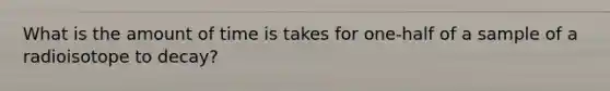 What is the amount of time is takes for one-half of a sample of a radioisotope to decay?