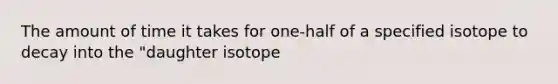 The amount of time it takes for one-half of a specified isotope to decay into the "daughter isotope