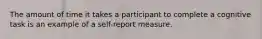 The amount of time it takes a participant to complete a cognitive task is an example of a self-report measure.