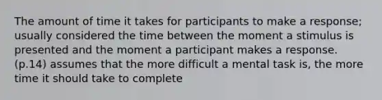 The amount of time it takes for participants to make a response; usually considered the time between the moment a stimulus is presented and the moment a participant makes a response.(p.14) assumes that the more difficult a mental task is, the more time it should take to complete