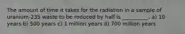 The amount of time it takes for the radiation in a sample of uranium-235 waste to be reduced by half is __________. a) 10 years b) 500 years c) 1 million years d) 700 million years