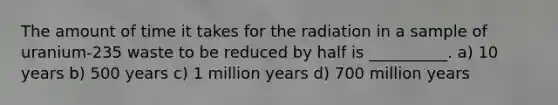 The amount of time it takes for the radiation in a sample of uranium-235 waste to be reduced by half is __________. a) 10 years b) 500 years c) 1 million years d) 700 million years