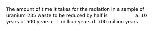 The amount of time it takes for the radiation in a sample of uranium-235 waste to be reduced by half is __________. a. 10 years b. 500 years c. 1 million years d. 700 million years