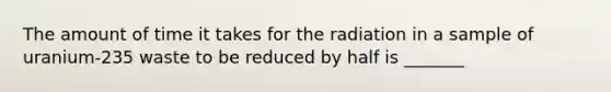 The amount of time it takes for the radiation in a sample of uranium-235 waste to be reduced by half is _______