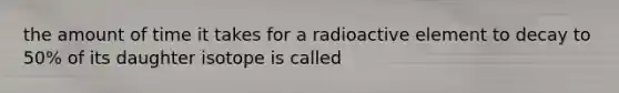 the amount of time it takes for a radioactive element to decay to 50% of its daughter isotope is called