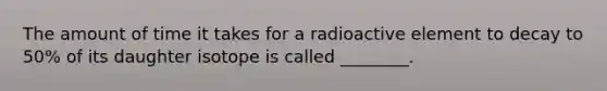 The amount of time it takes for a radioactive element to decay to 50% of its daughter isotope is called ________.