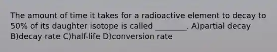 The amount of time it takes for a radioactive element to decay to 50% of its daughter isotope is called ________. A)partial decay B)decay rate C)half-life D)conversion rate