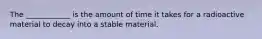 The ____________ is the amount of time it takes for a radioactive material to decay into a stable material.