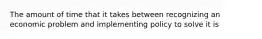 The amount of time that it takes between recognizing an economic problem and implementing policy to solve it is