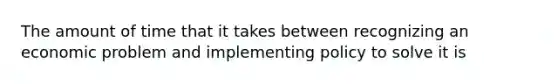 The amount of time that it takes between recognizing an economic problem and implementing policy to solve it is