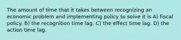 The amount of time that it takes between recognizing an economic problem and implementing policy to solve it is A) fiscal policy. B) the recognition time lag. C) the effect time lag. D) the action time lag.