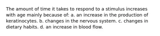 The amount of time it takes to respond to a stimulus increases with age mainly because of: a. an increase in the production of keratinocytes. b. changes in the nervous system. c. changes in dietary habits. d. an increase in blood flow.