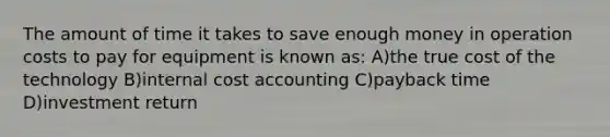 The amount of time it takes to save enough money in operation costs to pay for equipment is known as: A)the true cost of the technology B)internal cost accounting C)payback time D)investment return