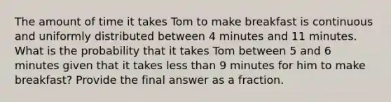 The amount of time it takes Tom to make breakfast is continuous and uniformly distributed between 4 minutes and 11 minutes. What is the probability that it takes Tom between 5 and 6 minutes given that it takes less than 9 minutes for him to make breakfast? Provide the final answer as a fraction.