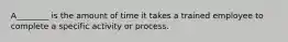 A________ is the amount of time it takes a trained employee to complete a specific activity or process.