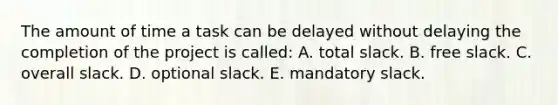 The amount of time a task can be delayed without delaying the completion of the project is called: A. total slack. B. free slack. C. overall slack. D. optional slack. E. mandatory slack.