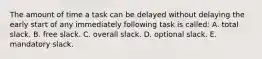 The amount of time a task can be delayed without delaying the early start of any immediately following task is called: A. total slack. B. free slack. C. overall slack. D. optional slack. E. mandatory slack.