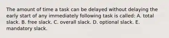 The amount of time a task can be delayed without delaying the early start of any immediately following task is called: A. total slack. B. free slack. C. overall slack. D. optional slack. E. mandatory slack.