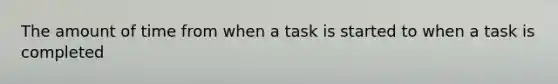 The amount of time from when a task is started to when a task is completed