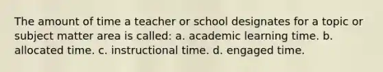 The amount of time a teacher or school designates for a topic or subject matter area is called: a. academic learning time. b. allocated time. c. instructional time. d. engaged time.