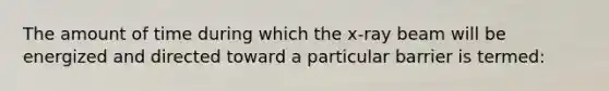 The amount of time during which the x-ray beam will be energized and directed toward a particular barrier is termed: