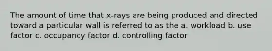 The amount of time that x-rays are being produced and directed toward a particular wall is referred to as the a. workload b. use factor c. occupancy factor d. controlling factor