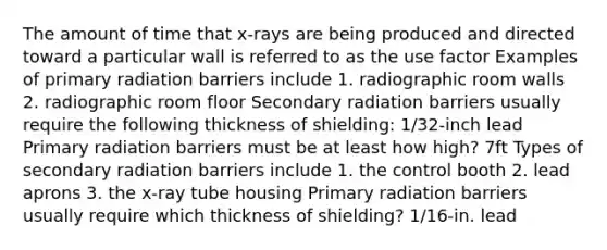 The amount of time that x-rays are being produced and directed toward a particular wall is referred to as the use factor Examples of primary radiation barriers include 1. radiographic room walls 2. radiographic room floor Secondary radiation barriers usually require the following thickness of shielding: 1/32-inch lead Primary radiation barriers must be at least how high? 7ft Types of secondary radiation barriers include 1. the control booth 2. lead aprons 3. the x-ray tube housing Primary radiation barriers usually require which thickness of shielding? 1/16-in. lead